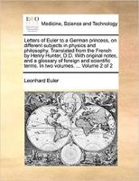 Letters of Euler to a German princess, on different subjects in Physics and Philosophy. Translated from the French by Henry Hunter, D.D. with original notes, and a glossary of foreign and scientific terms. In two volumes